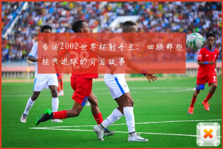 专访2002世界杯射手王：回顾那些经典进球的背后故事