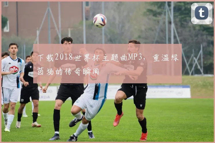 下载2018世界杯主题曲MP3，重温绿茵场的传奇瞬间
