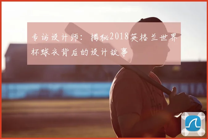 专访设计师：揭秘2018英格兰世界杯球衣背后的设计故事