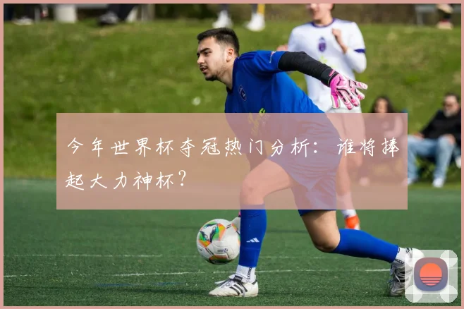 今年世界杯夺冠热门分析:谁将捧起大力神杯?