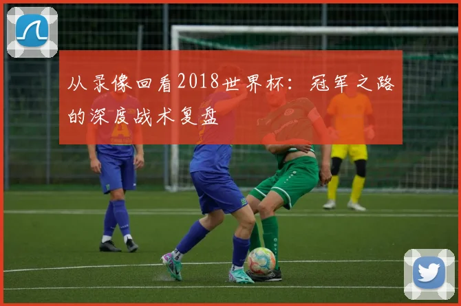 从录像回看2018世界杯:冠军之路的深度战术复盘