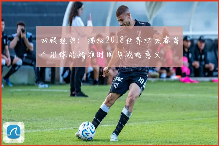 回顾经典：揭秘2018世界杯决赛每个进球的精准时间与战略意义