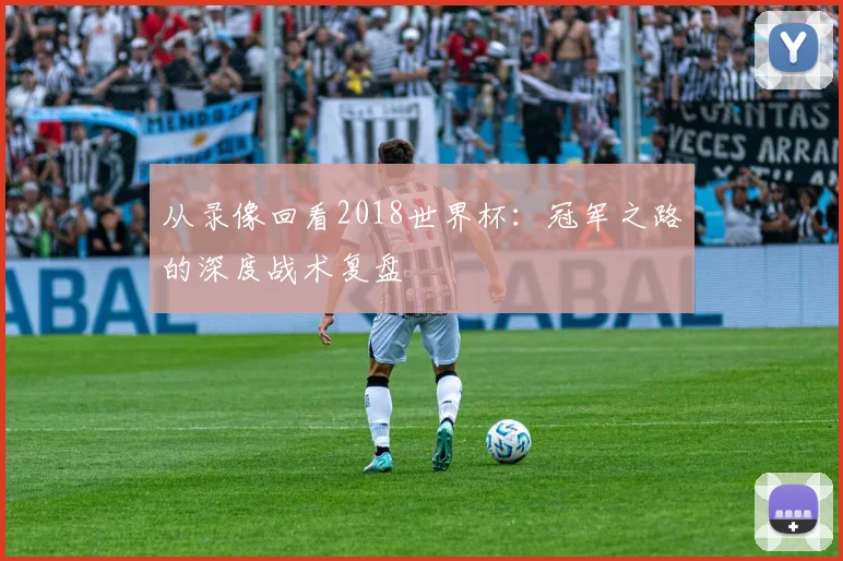 从录像回看2018世界杯:冠军之路的深度战术复盘