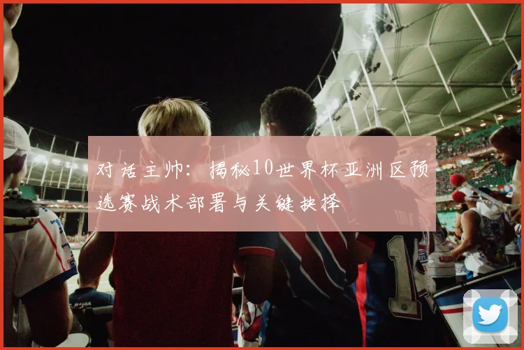 对话主帅:揭秘10世界杯亚洲区预选赛战术部署与关键抉择