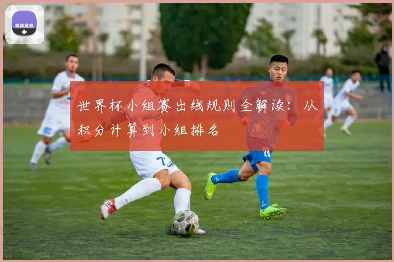 世界杯小组赛出线规则全解读:从积分计算到小组排名