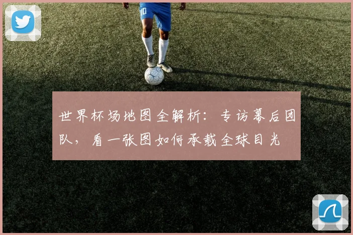 世界杯场地图全解析:专访幕后团队,看一张图如何承载全球目光