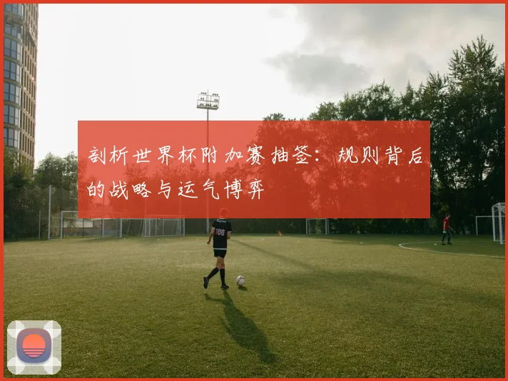 剖析世界杯附加赛抽签:规则背后的战略与运气博弈