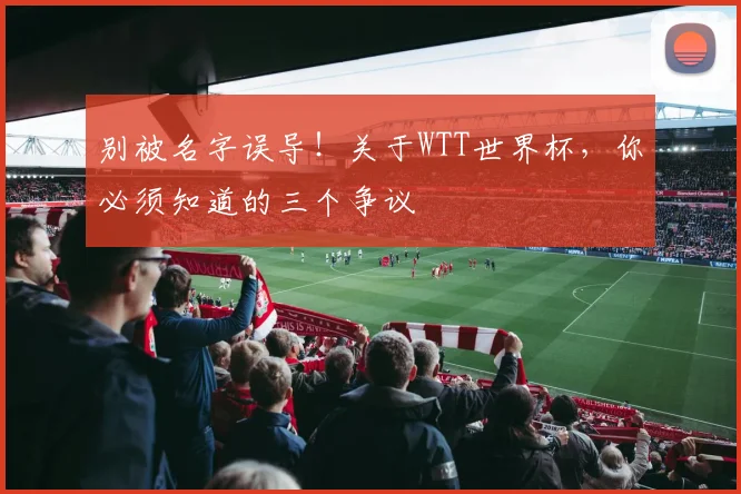 别被名字误导!关于WTT世界杯,你必须知道的三个争议