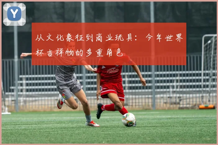 从文化象征到商业玩具:今年世界杯吉祥物的多重角色