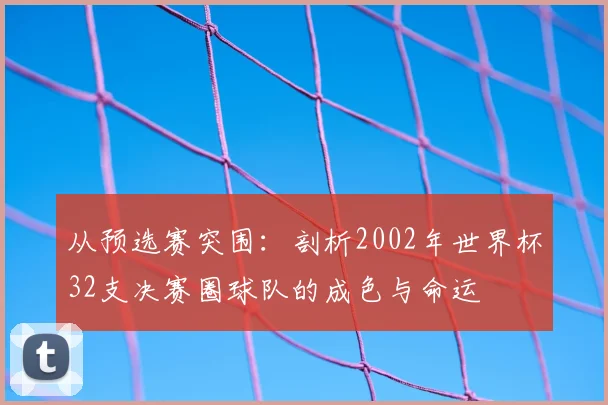 从预选赛突围：剖析2002年世界杯32支决赛圈球队的成色与命运